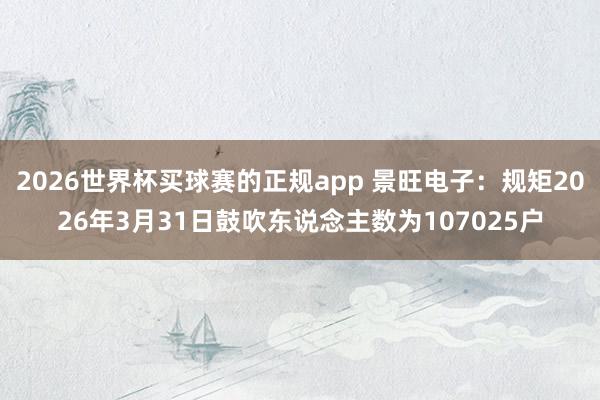 2026世界杯买球赛的正规app 景旺电子：规矩2026年3月31日鼓吹东说念主数为107025户