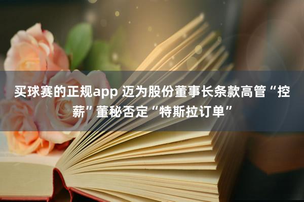 买球赛的正规app 迈为股份董事长条款高管“控薪”董秘否定“特斯拉订单”