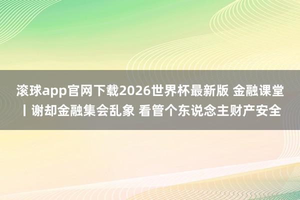 滚球app官网下载2026世界杯最新版 金融课堂丨谢却金融集会乱象 看管个东说念主财产安全