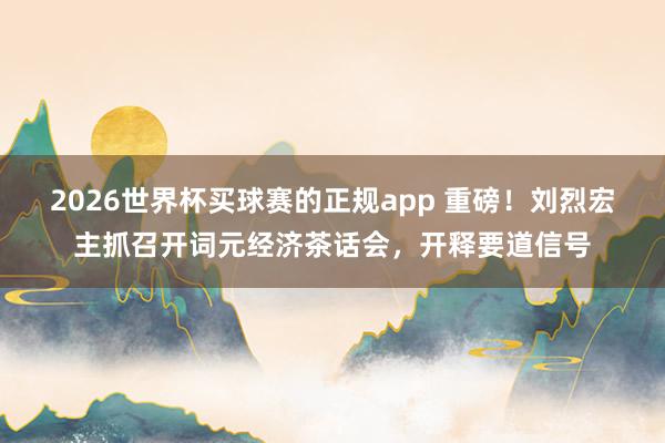2026世界杯买球赛的正规app 重磅！刘烈宏主抓召开词元经济茶话会，开释要道信号