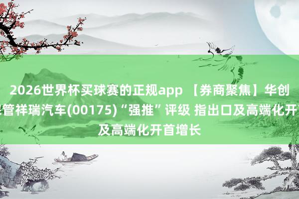 2026世界杯买球赛的正规app 【券商聚焦】华创证券保管祥瑞汽车(00175)“强推”评级 指出口及高端化开首增长