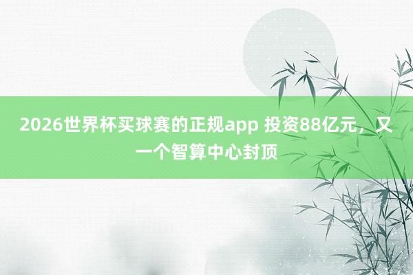 2026世界杯买球赛的正规app 投资88亿元，又一个智算中心封顶