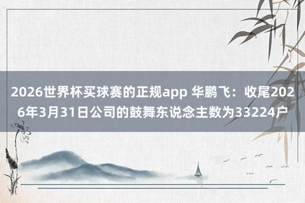 2026世界杯买球赛的正规app 华鹏飞:收尾2026年3月31日公司的鼓舞东说念主数为33224户