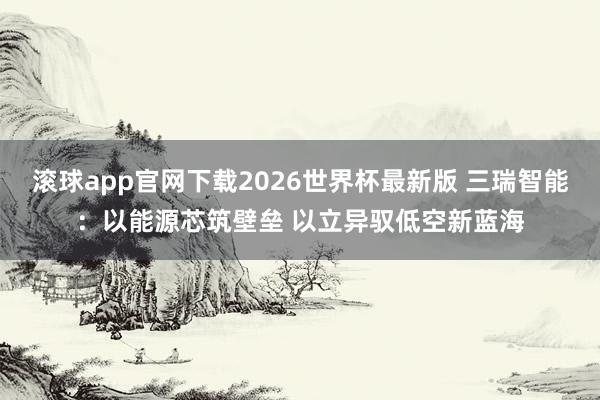 滚球app官网下载2026世界杯最新版 三瑞智能：以能源芯筑壁垒 以立异驭低空新蓝海
