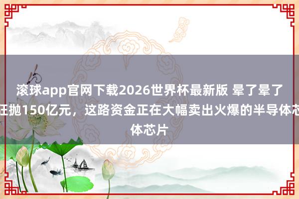 滚球app官网下载2026世界杯最新版 晕了晕了!狂抛150亿元,这路资金正在大幅卖出火爆的半导体芯片