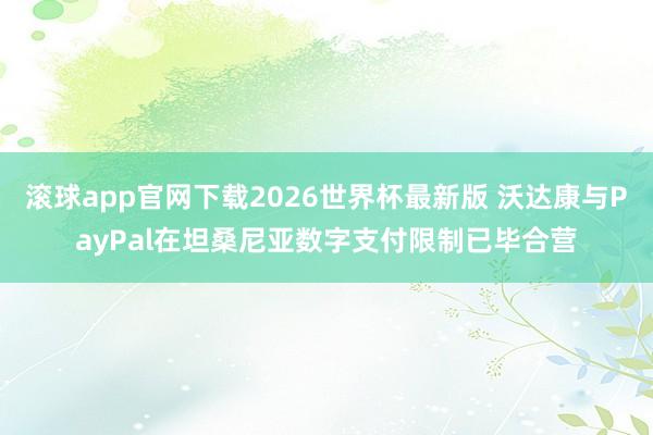 滚球app官网下载2026世界杯最新版 沃达康与PayPal在坦桑尼亚数字支付限制已毕合营