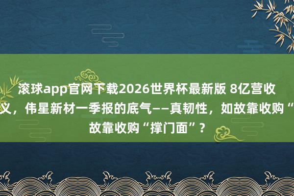滚球app官网下载2026世界杯最新版 8亿营收喊57亿主义,伟星新材一季报的底气——真韧性,如故靠收购“撑门面”?