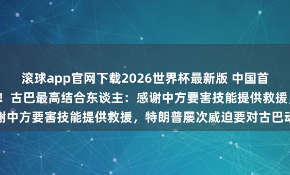 滚球app官网下载2026世界杯最新版 中国首批1.5万吨大米抵达古巴!古巴最高结合东谈主:感谢中方要害技能提供救援,特朗普屡次威迫要对古巴动武