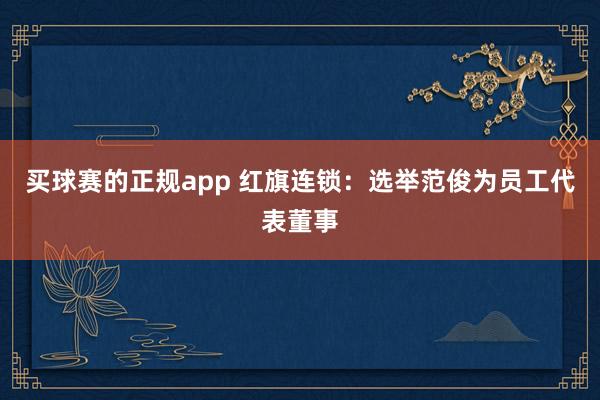 买球赛的正规app 红旗连锁:选举范俊为员工代表董事