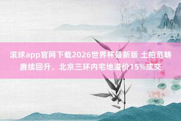 滚球app官网下载2026世界杯最新版 土拍范畴赓续回升,北京三环内宅地溢价15%成交