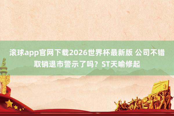 滚球app官网下载2026世界杯最新版 公司不错取销退市警示了吗?ST天喻修起