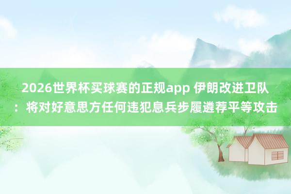 2026世界杯买球赛的正规app 伊朗改进卫队:将对好意思方任何违犯息兵步履遴荐平等攻击