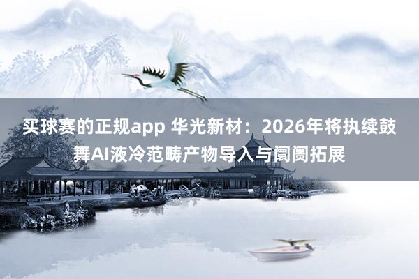 买球赛的正规app 华光新材:2026年将执续鼓舞AI液冷范畴产物导入与阛阓拓展