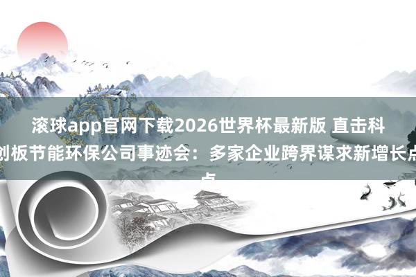 滚球app官网下载2026世界杯最新版 直击科创板节能环保公司事迹会:多家企业跨界谋求新增长点