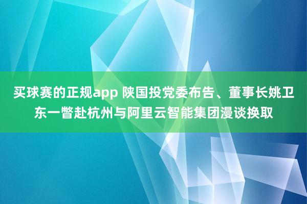 买球赛的正规app 陕国投党委布告、董事长姚卫东一瞥赴杭州与阿里云智能集团漫谈换取