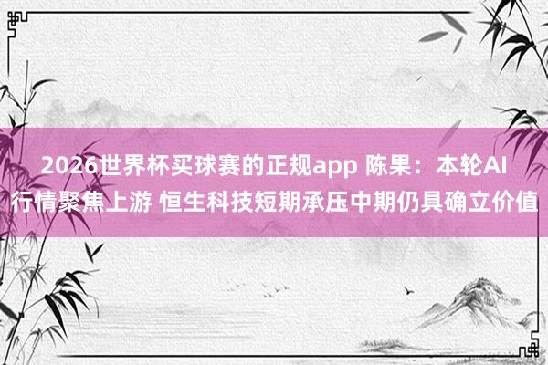 2026世界杯买球赛的正规app 陈果:本轮AI行情聚焦上游 恒生科技短期承压中期仍具确立价值