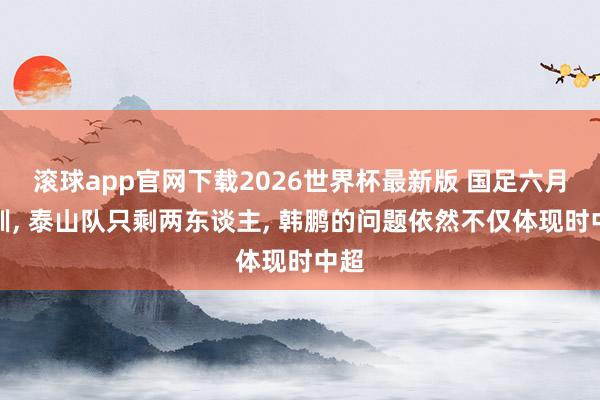 滚球app官网下载2026世界杯最新版 国足六月集训, 泰山队只剩两东谈主, 韩鹏的问题依然不仅体现时中超