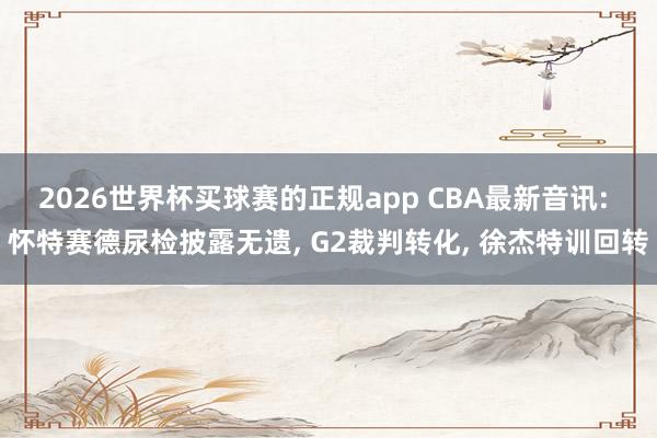 2026世界杯买球赛的正规app CBA最新音讯: 怀特赛德尿检披露无遗, G2裁判转化, 徐杰特训回转