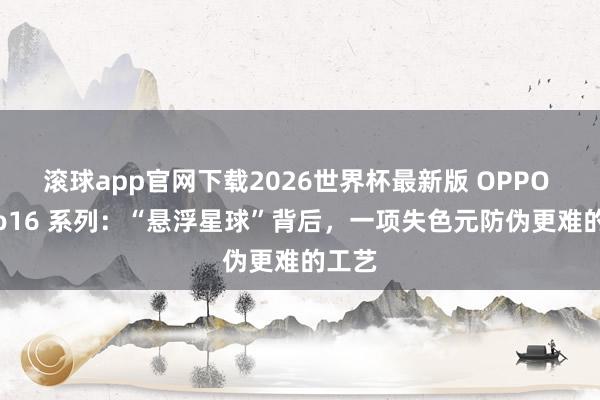 滚球app官网下载2026世界杯最新版 OPPO Reno16 系列:“悬浮星球”背后,一项失色元防伪更难的工艺