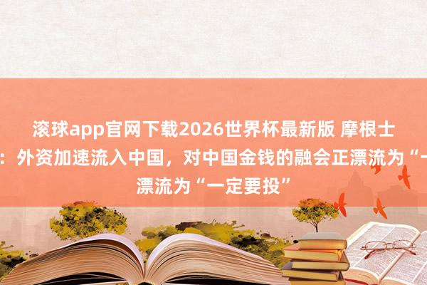 滚球app官网下载2026世界杯最新版 摩根士丹利沈黎:外资加速流入中国,对中国金钱的融会正漂流为“一定要投”