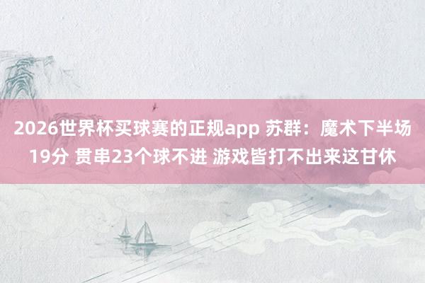 2026世界杯买球赛的正规app 苏群:魔术下半场19分 贯串23个球不进 游戏皆打不出来这甘休