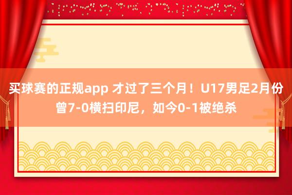 买球赛的正规app 才过了三个月!U17男足2月份曾7-0横扫印尼,如今0-1被绝杀