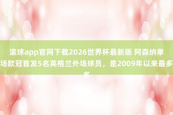 滚球app官网下载2026世界杯最新版 阿森纳单场欧冠首发5名英格兰外场球员，是2009年以来最多