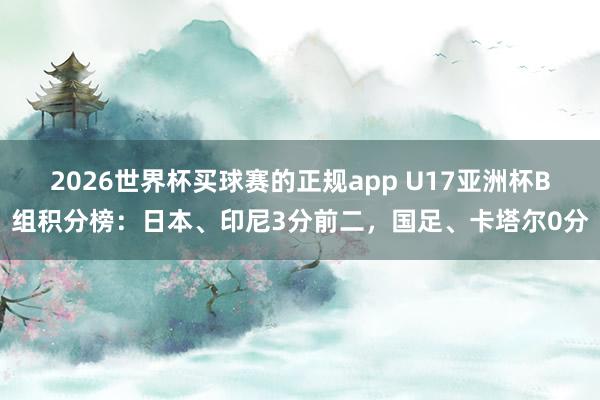 2026世界杯买球赛的正规app U17亚洲杯B组积分榜：日本、印尼3分前二，国足、卡塔尔0分