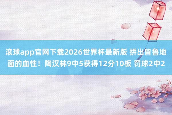 滚球app官网下载2026世界杯最新版 拼出皆鲁地面的血性！陶汉林9中5获得12分10板 罚球2中2