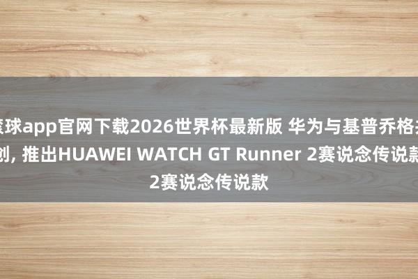 滚球app官网下载2026世界杯最新版 华为与基普乔格共创, 推出HUAWEI WATCH GT Runner 2赛说念传说款