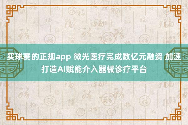 买球赛的正规app 微光医疗完成数亿元融资 加速打造AI赋能介入器械诊疗平台