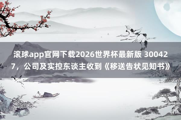 滚球app官网下载2026世界杯最新版 300427,公司及实控东谈主收到《移送告状见知书》
