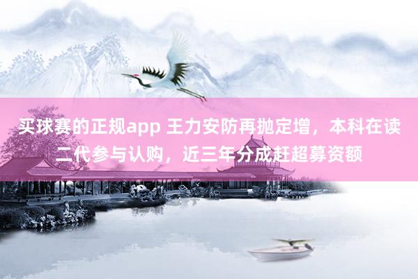 买球赛的正规app 王力安防再抛定增,本科在读二代参与认购,近三年分成赶超募资额