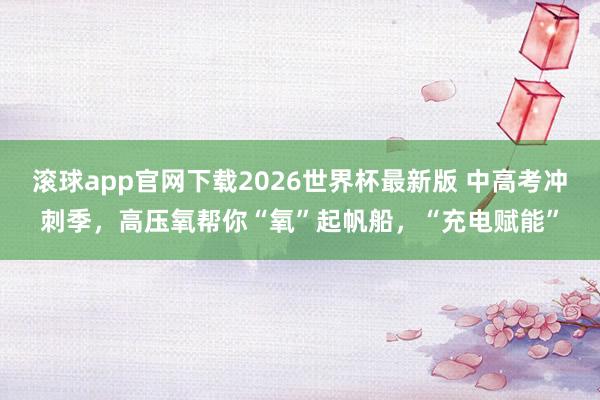 滚球app官网下载2026世界杯最新版 中高考冲刺季，高压氧帮你“氧”起帆船，“充电赋能”