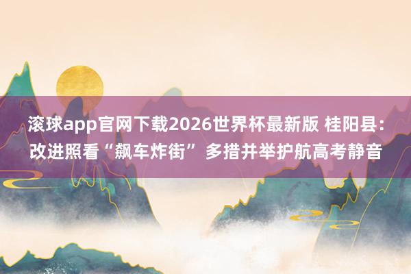 滚球app官网下载2026世界杯最新版 桂阳县:改进照看“飙车炸街” 多措并举护航高考静音