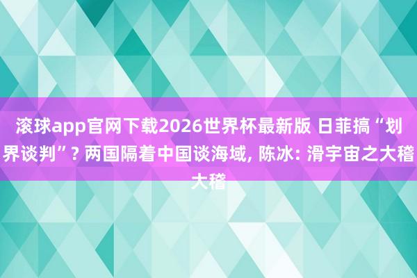 滚球app官网下载2026世界杯最新版 日菲搞“划界谈判”? 两国隔着中国谈海域, 陈冰: 滑宇宙之大稽