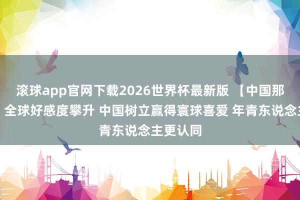 滚球app官网下载2026世界杯最新版 【中国那些事儿】全球好感度攀升 中国树立赢得寰球喜爱 年青东说念主更认同