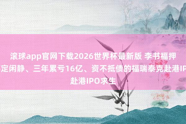滚球app官网下载2026世界杯最新版 李书福押注!绑定闲静、三年累亏16亿、资不抵债的福瑞泰克赴港IPO求生