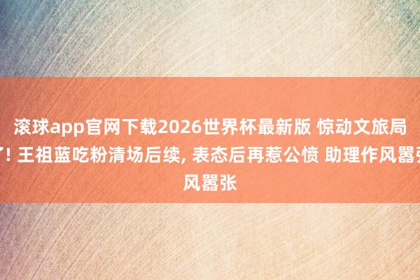 滚球app官网下载2026世界杯最新版 惊动文旅局了! 王祖蓝吃粉清场后续, 表态后再惹公愤 助理作风嚣张
