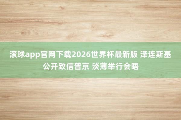 滚球app官网下载2026世界杯最新版 泽连斯基公开致信普京 淡薄举行会晤
