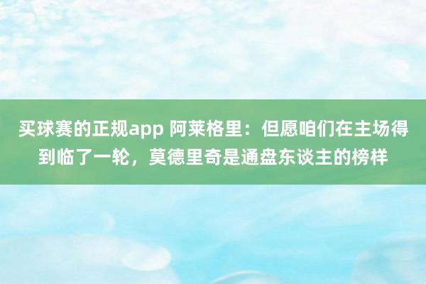 买球赛的正规app 阿莱格里:但愿咱们在主场得到临了一轮,莫德里奇是通盘东谈主的榜样