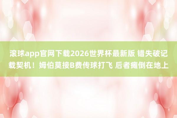 滚球app官网下载2026世界杯最新版 错失破记载契机！姆伯莫接B费传球打飞 后者瘫倒在地上
