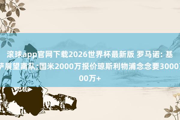 滚球app官网下载2026世界杯最新版 罗马诺: 基耶萨展望离队;国米2000万报价琼斯利物浦念念要3000万+