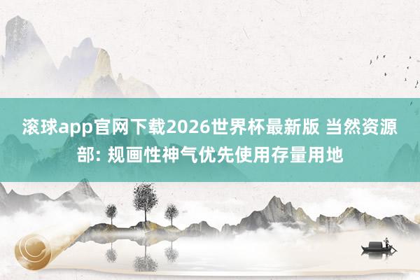 滚球app官网下载2026世界杯最新版 当然资源部: 规画性神气优先使用存量用地