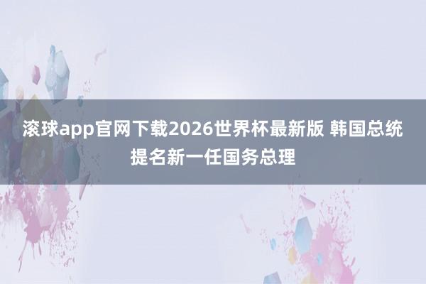 滚球app官网下载2026世界杯最新版 韩国总统提名新一任国务总理