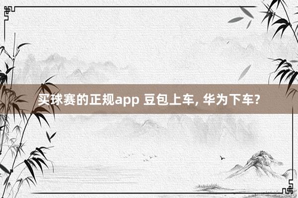 买球赛的正规app 豆包上车, 华为下车?