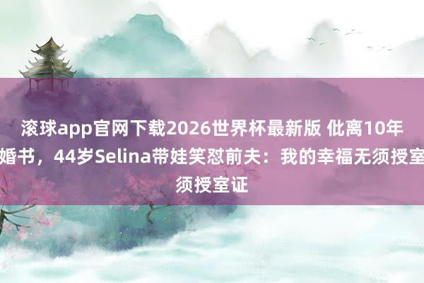 滚球app官网下载2026世界杯最新版 仳离10年拒婚书,44岁Selina带娃笑怼前夫:我的幸福无须授室证