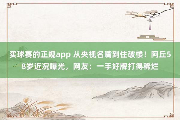买球赛的正规app 从央视名嘴到住破楼！阿丘58岁近况曝光，网友：一手好牌打得稀烂