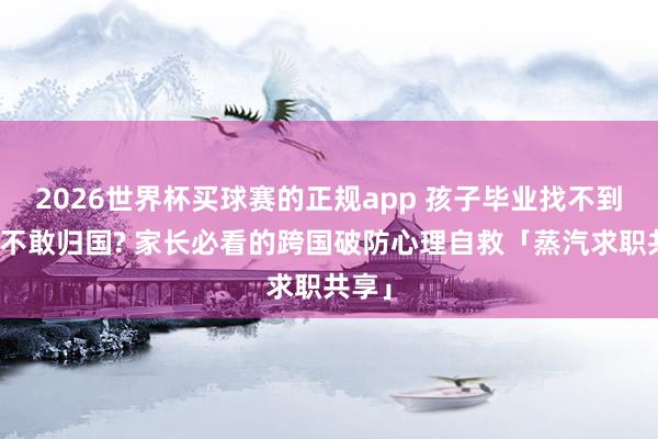 2026世界杯买球赛的正规app 孩子毕业找不到责任不敢归国? 家长必看的跨国破防心理自救「蒸汽求职共享」