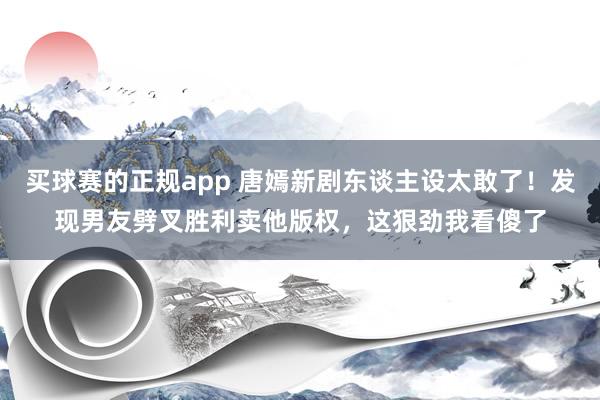 买球赛的正规app 唐嫣新剧东谈主设太敢了!发现男友劈叉胜利卖他版权,这狠劲我看傻了